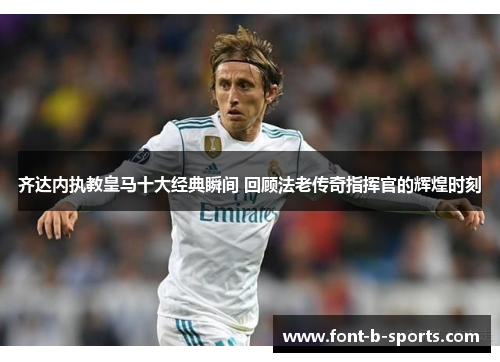 齐达内执教皇马十大经典瞬间 回顾法老传奇指挥官的辉煌时刻