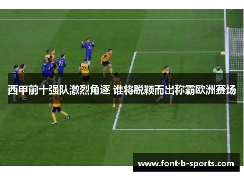 西甲前十强队激烈角逐 谁将脱颖而出称霸欧洲赛场