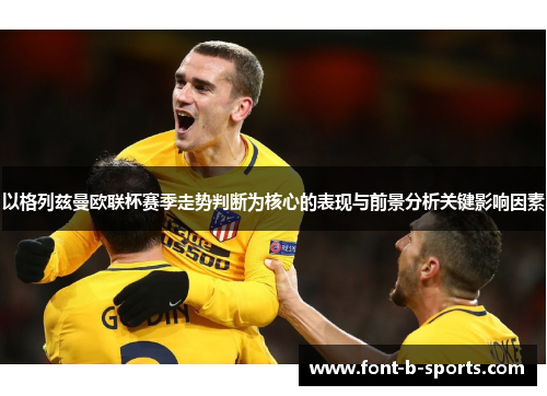 以格列兹曼欧联杯赛季走势判断为核心的表现与前景分析关键影响因素 以格列兹曼欧联杯赛季走势判断为核心的表现与前景分析关键影响因素