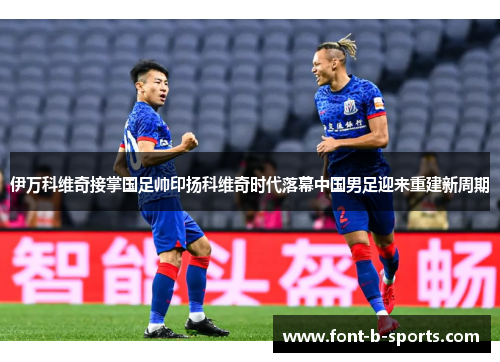 伊万科维奇接掌国足帅印扬科维奇时代落幕中国男足迎来重建新周期 伊万科维奇接掌国足帅印扬科维奇时代落幕中国男足迎来重建新周期