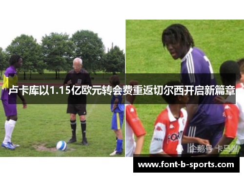 卢卡库以1.15亿欧元转会费重返切尔西开启新篇章 卢卡库以1.15亿欧元转会费重返切尔西开启新篇章