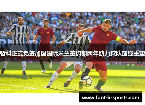 哲科正式免签加盟国际米兰签约期两年助力球队锋线重塑 哲科正式免签加盟国际米兰签约期两年助力球队锋线重塑